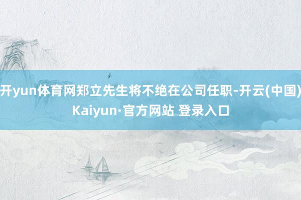 开yun体育网郑立先生将不绝在公司任职-开云(中国)Kaiyun·官方网站 登录入口