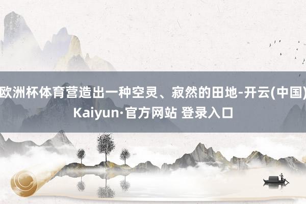 欧洲杯体育营造出一种空灵、寂然的田地-开云(中国)Kaiyun·官方网站 登录入口
