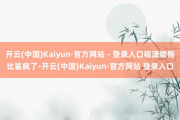 开云(中国)Kaiyun·官方网站 - 登录入口程潇腰臀比鲨