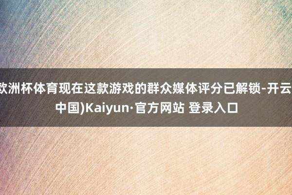 欧洲杯体育现在这款游戏的群众媒体评分已解锁-开云(中国)Kaiyun·官方网站 登录入口