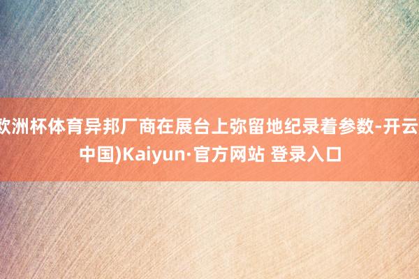 欧洲杯体育异邦厂商在展台上弥留地纪录着参数-开云(中国)Kaiyun·官方网站 登录入口