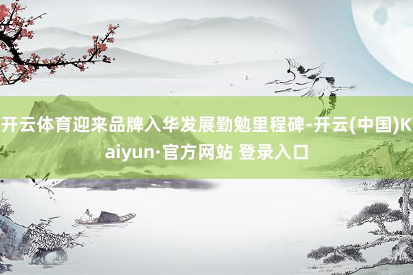 开云体育迎来品牌入华发展勤勉里程碑-开云(中国)Kaiyun