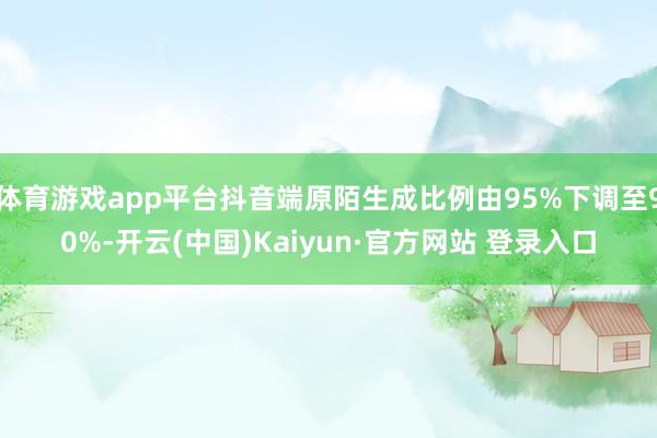 体育游戏app平台抖音端原陌生成比例由95%下调至90%-开云(中国)Kaiyun·官方网站 登录入口