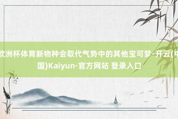 欧洲杯体育新物种会取代气势中的其他宝可梦-开云(中国)Kaiyun·官方网站 登录入口