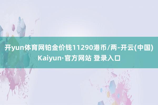 开yun体育网铂金价钱11290港币/两-开云(中国)Kaiyun·官方网站 登录入口