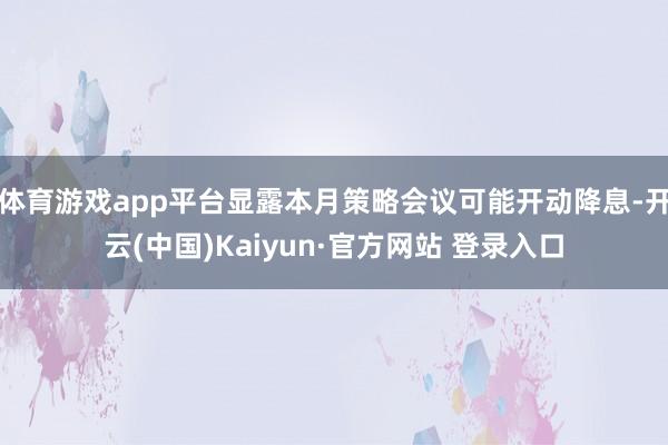 体育游戏app平台显露本月策略会议可能开动降息-开云(中国)Kaiyun·官方网站 登录入口