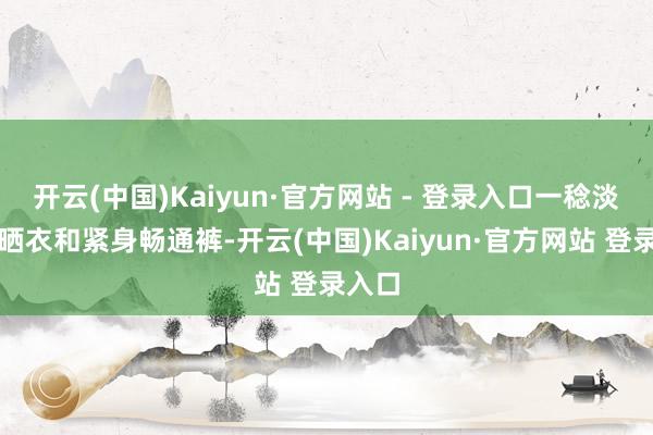 开云(中国)Kaiyun·官方网站 - 登录入口一稔淡色防晒衣和紧身畅通裤-开云(中国)Kaiyun·官方网站 登录入口
