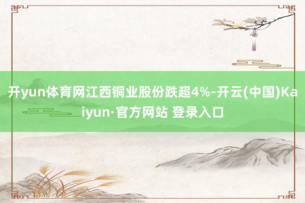 开yun体育网江西铜业股份跌超4%-开云(中国)Kaiyun