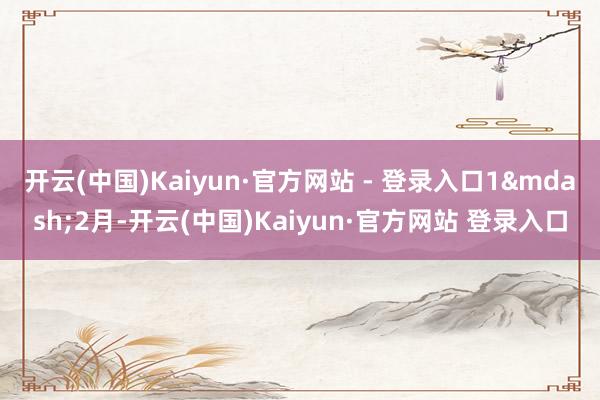 开云(中国)Kaiyun·官方网站 - 登录入口1&mdash;2月-开云(中国)Kaiyun·官方网站 登录入口