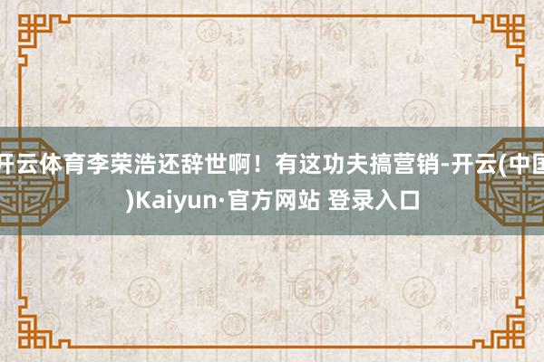 开云体育李荣浩还辞世啊！有这功夫搞营销-开云(中国)Kaiy