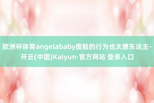 欧洲杯体育angelababy提鞋的行为也太撩东谈主-开云(