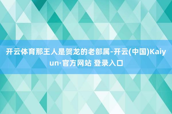 开云体育那王人是贺龙的老部属-开云(中国)Kaiyun·官方网站 登录入口