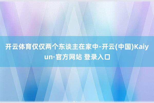 开云体育仅仅两个东谈主在家中-开云(中国)Kaiyun·官方网站 登录入口