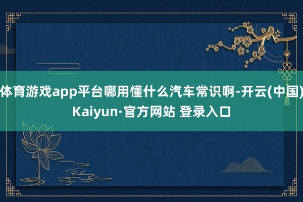 体育游戏app平台哪用懂什么汽车常识啊-开云(中国)Kaiyun·官方网站 登录入口