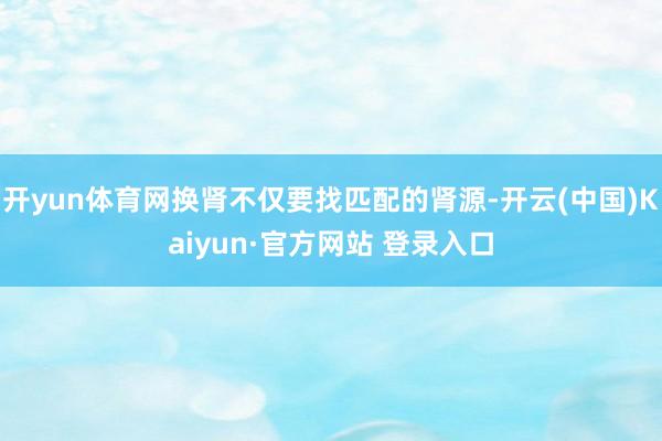 开yun体育网换肾不仅要找匹配的肾源-开云(中国)Kaiyu