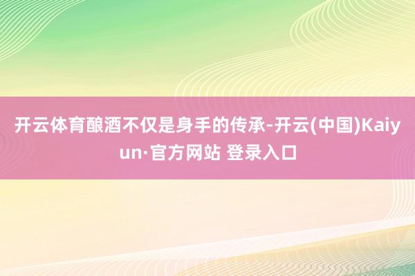 开云体育酿酒不仅是身手的传承-开云(中国)Kaiyun·官方网站 登录入口
