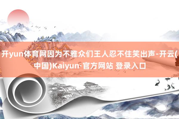 开yun体育网因为不雅众们王人忍不住笑出声-开云(中国)Kaiyun·官方网站 登录入口