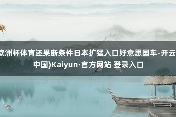 欧洲杯体育还果断条件日本扩猛入口好意思国车-开云(中国)Ka