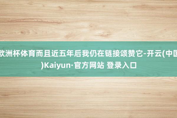 欧洲杯体育而且近五年后我仍在链接颂赞它-开云(中国)Kaiy