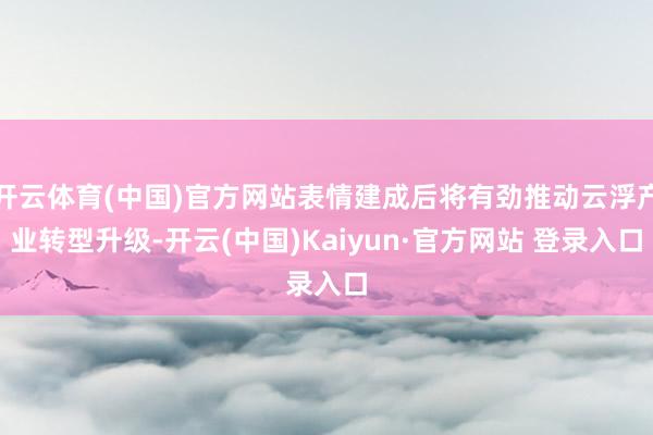 开云体育(中国)官方网站表情建成后将有劲推动云浮产业转型升级-开云(中国)Kaiyun·官方网站 登录入口
