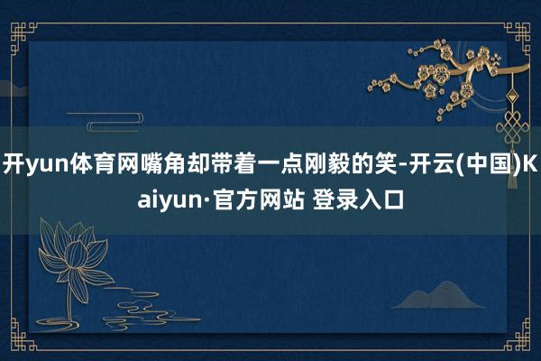 开yun体育网嘴角却带着一点刚毅的笑-开云(中国)Kaiyun·官方网站 登录入口