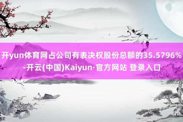 开yun体育网占公司有表决权股份总额的35.5796%-开云