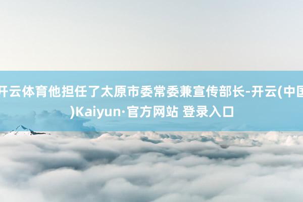 开云体育他担任了太原市委常委兼宣传部长-开云(中国)Kaiyun·官方网站 登录入口