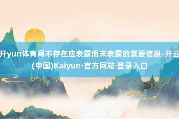 开yun体育网不存在应表露而未表露的紧要信息-开云(中国)Kaiyun·官方网站 登录入口