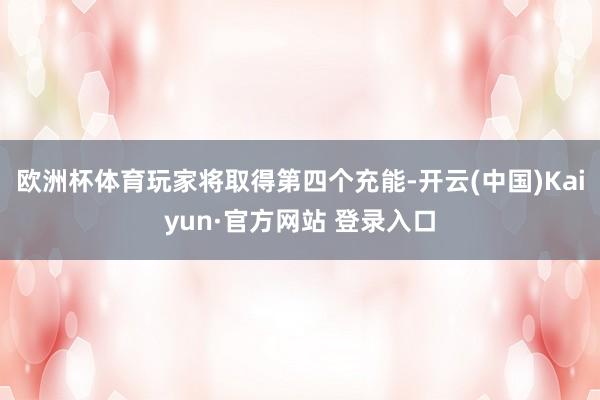 欧洲杯体育玩家将取得第四个充能-开云(中国)Kaiyun·官方网站 登录入口