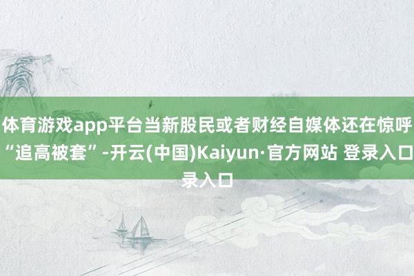 体育游戏app平台　　当新股民或者财经自媒体还在惊呼“追高被