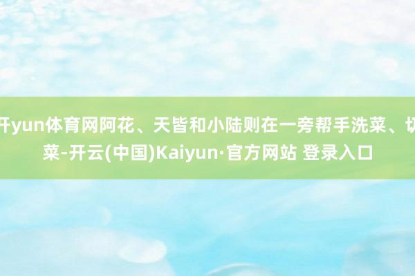 开yun体育网阿花、天皆和小陆则在一旁帮手洗菜、切菜-开云(