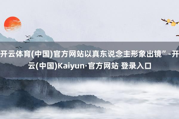 开云体育(中国)官方网站以真东说念主形象出镜”-开云(中国)Kaiyun·官方网站 登录入口