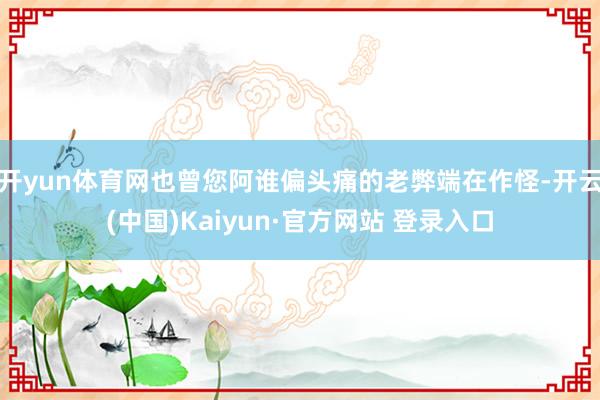 开yun体育网也曾您阿谁偏头痛的老弊端在作怪-开云(中国)K