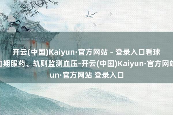 开云(中国)Kaiyun·官方网站 - 登录入口看球技艺也要如期服药、轨则监测血压-开云(中国)Kaiyun·官方网站 登录入口