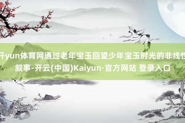 开yun体育网通过老年宝玉回望少年宝玉时光的非线性叙事-开云(中国)Kaiyun·官方网站 登录入口