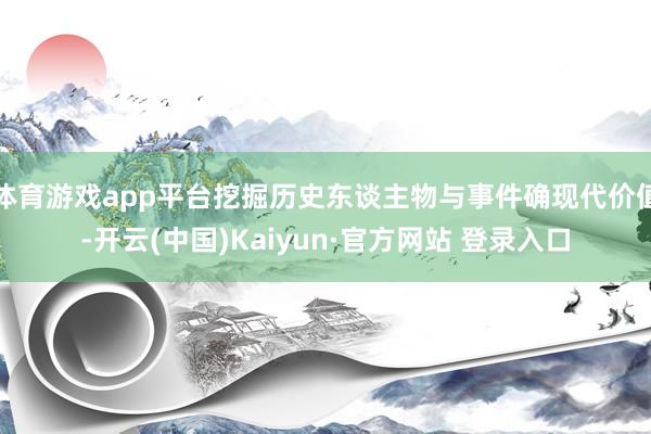 体育游戏app平台挖掘历史东谈主物与事件确现代价值-开云(中国)Kaiyun·官方网站 登录入口