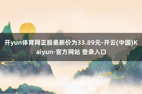 开yun体育网正股最新价为33.89元-开云(中国)Kaiyun·官方网站 登录入口