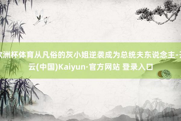 欧洲杯体育从凡俗的灰小姐逆袭成为总统夫东说念主-开云(中国)Kaiyun·官方网站 登录入口
