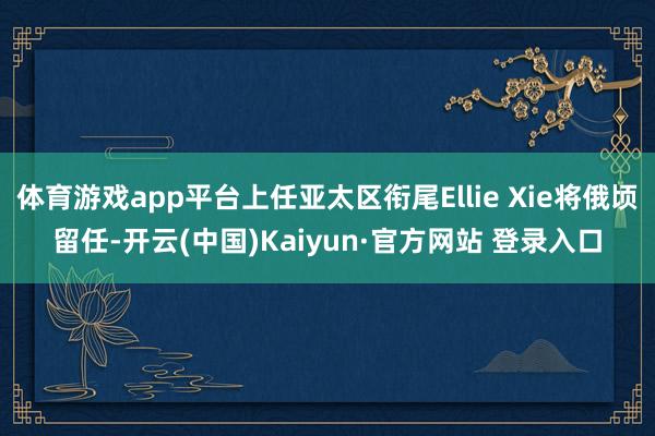 体育游戏app平台上任亚太区衔尾Ellie Xie将俄顷留任