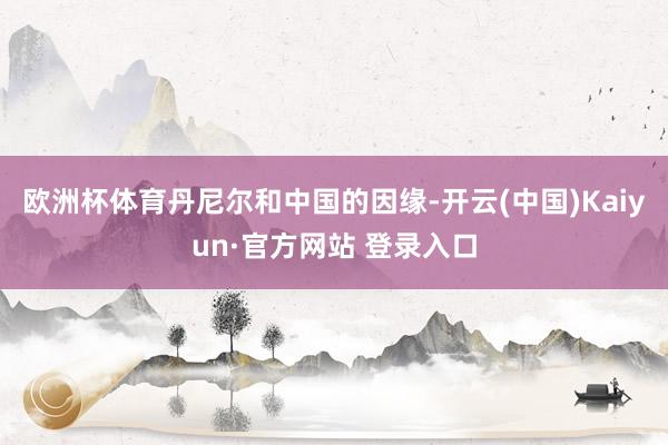 欧洲杯体育　　丹尼尔和中国的因缘-开云(中国)Kaiyun·