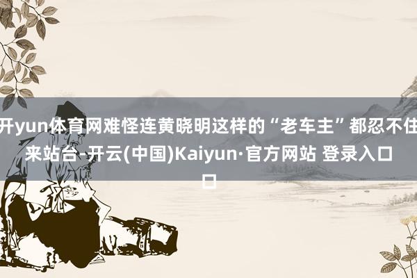 开yun体育网难怪连黄晓明这样的“老车主”都忍不住来站台-开