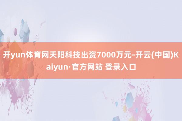 开yun体育网天阳科技出资7000万元-开云(中国)Kaiyun·官方网站 登录入口