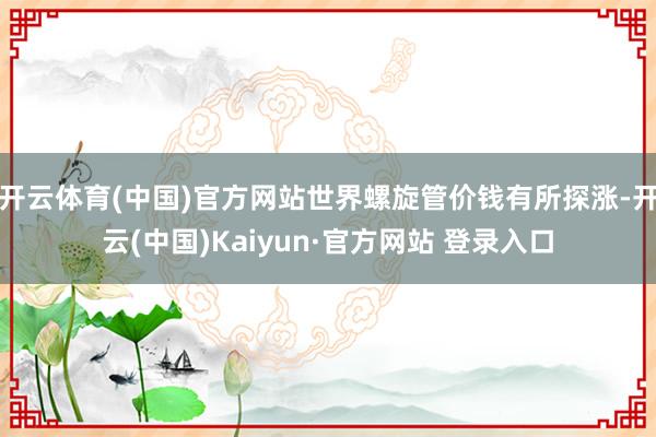 开云体育(中国)官方网站世界螺旋管价钱有所探涨-开云(中国)Kaiyun·官方网站 登录入口