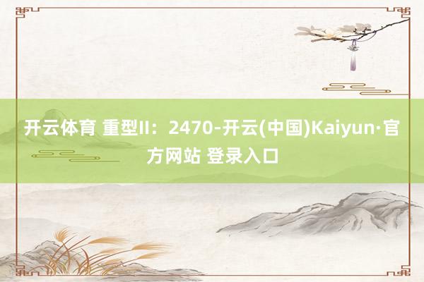 开云体育 重型II：2470-开云(中国)Kaiyun·官方网站 登录入口