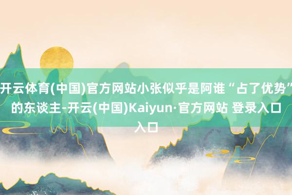 开云体育(中国)官方网站小张似乎是阿谁“占了优势”的东谈主-