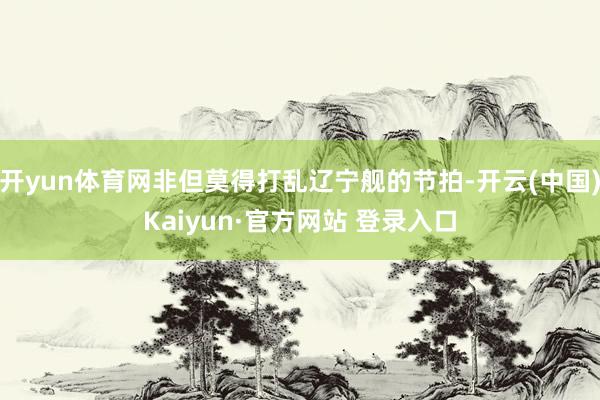 开yun体育网非但莫得打乱辽宁舰的节拍-开云(中国)Kaiy