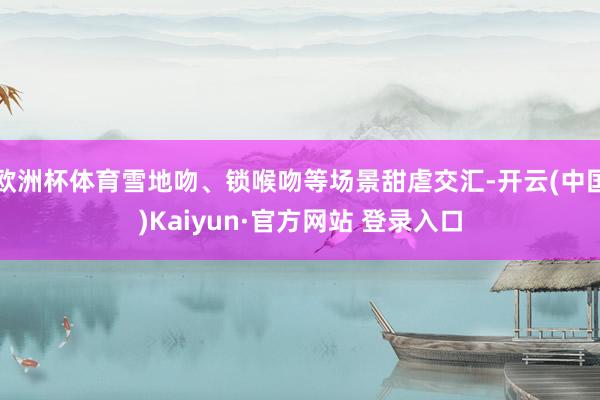 欧洲杯体育雪地吻、锁喉吻等场景甜虐交汇-开云(中国)Kaiy