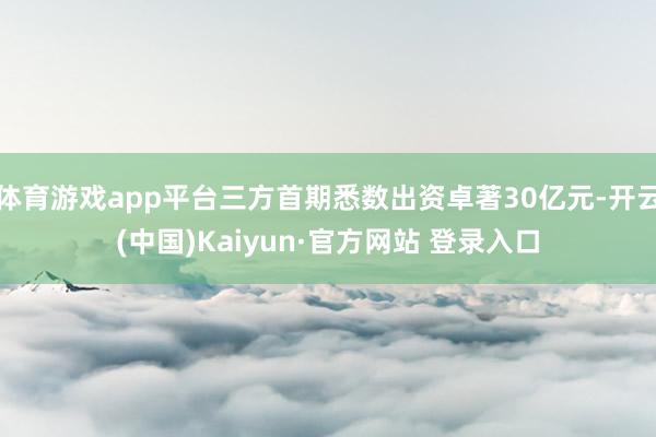 体育游戏app平台三方首期悉数出资卓著30亿元-开云(中国)