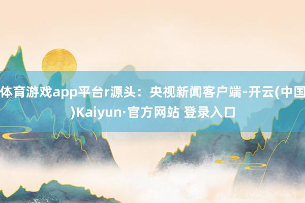 体育游戏app平台r源头：央视新闻客户端-开云(中国)Kai