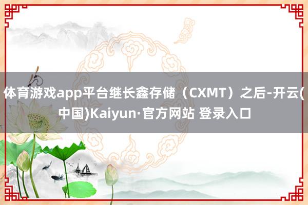 体育游戏app平台继长鑫存储（CXMT）之后-开云(中国)K